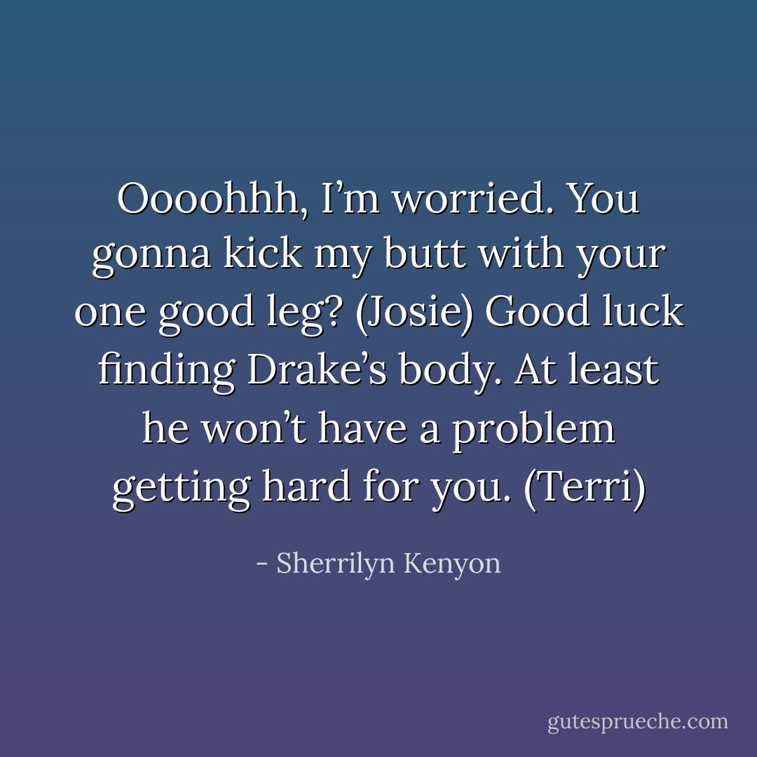 Oooohhh, I’m worried. You gonna kick my butt with your one good leg? (Josie)<br />Good luck finding Drake’s body. At least he won’t have a problem getting hard for you. (Terri) - Sherrilyn Kenyon