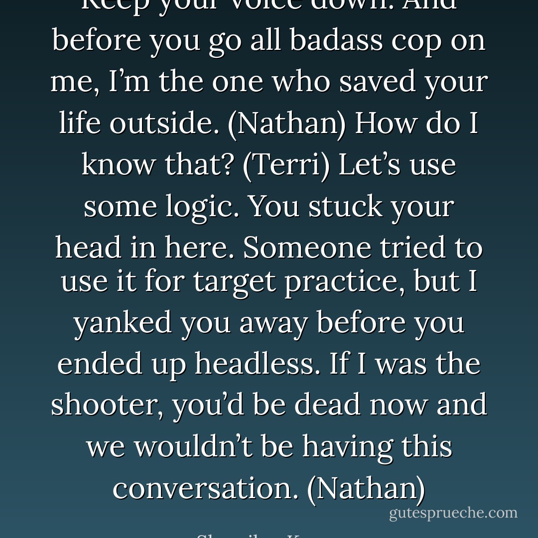 Keep your voice down. And before you go all badass cop on me, I’m the one who saved your life outside. (Nathan)<br />How do I know that? (Terri)<br />Let’s use some logic. You stuck your head in here. Someone tried to use it for target practice, but I yanked you away before you ended up headless. If I was the shooter, you’d be dead now and we wouldn’t be having this conversation. (Nathan) - Sherrilyn Kenyon