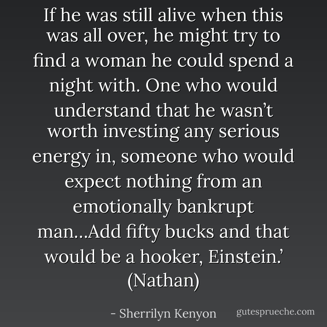 If he was still alive when this was all over, he might try to find a woman he could spend a night with. One who would understand that he wasn’t worth investing any serious energy in, someone who would expect nothing from an emotionally bankrupt man…Add fifty bucks and that would be a hooker, Einstein.’ (Nathan) - Sherrilyn Kenyon
