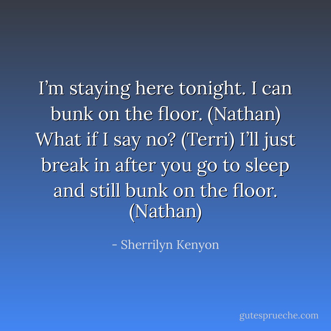 I’m staying here tonight. I can bunk on the floor. (Nathan)<br />What if I say no? (Terri)<br />I’ll just break in after you go to sleep and still bunk on the floor. (Nathan) - Sherrilyn Kenyon