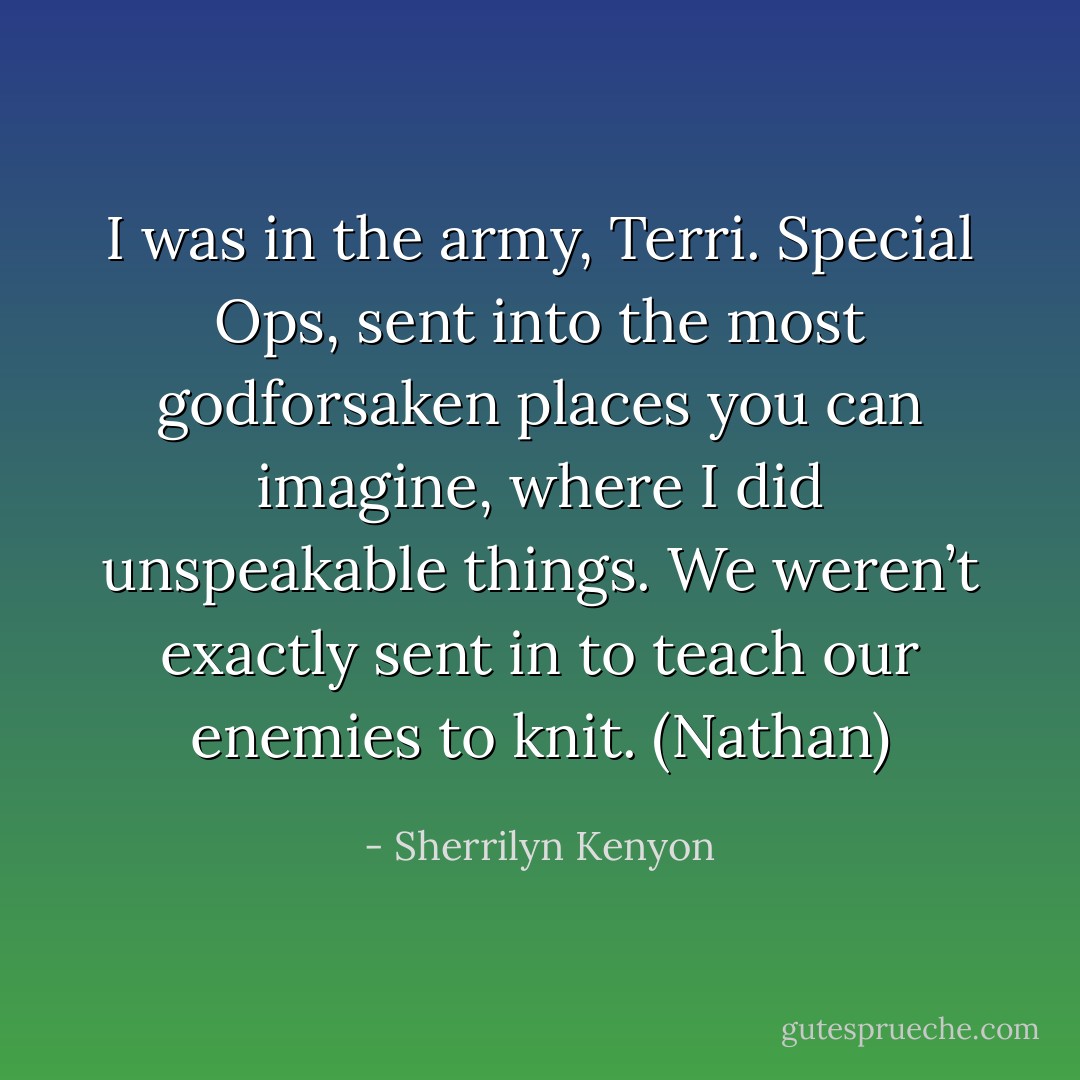 I was in the army, Terri. Special Ops, sent into the most godforsaken places you can imagine, where I did unspeakable things. We weren’t exactly sent in to teach our enemies to knit. (Nathan) - Sherrilyn Kenyon