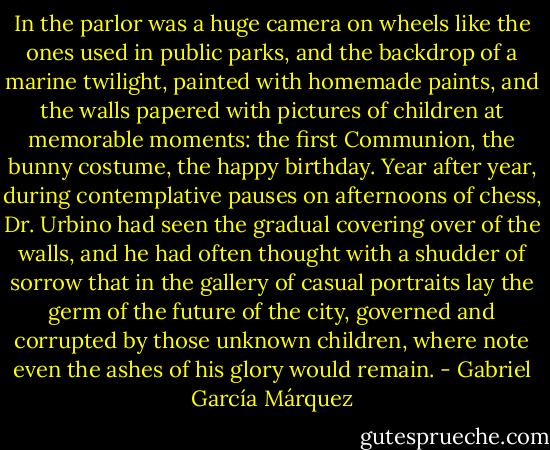 In the parlor was a huge camera on wheels like the ones used in public parks, and the backdrop of a marine twilight, painted with homemade paints, and the walls papered with pictures of children at memorable moments: the first Communion, the bunny costume, the happy birthday. Year after year, during contemplative pauses on afternoons of chess, Dr. Urbino had seen the gradual covering over of the walls, and he had often thought with a shudder of sorrow that in the gallery of casual portraits lay the germ of the future of the city, governed and corrupted by those unknown children, where note even the ashes of his glory would remain. - Gabriel García Márquez