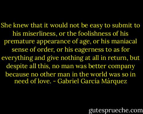 She knew that it would not be easy to submit to his miserliness, or the foolishness of his premature appearance of age, or his maniacal sense of order, or his eagerness to as for everything and give nothing at all in return, but despite all this, no man was better company because no other man in the world was so in need of love. - Gabriel García Márquez