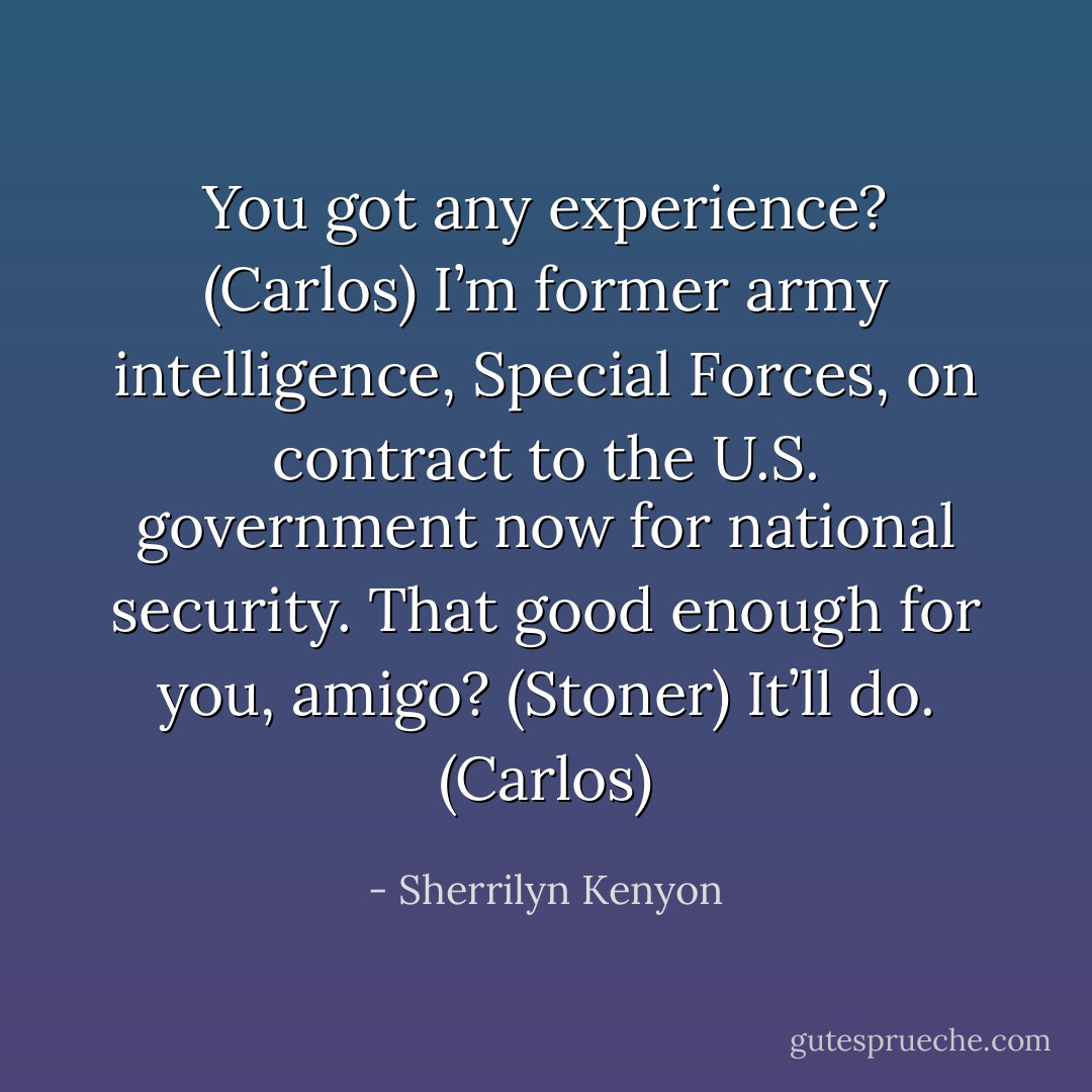 You got any experience? (Carlos)<br />I’m former army intelligence, Special Forces, on contract to the U.S. government now for national security. That good enough for you, amigo? (Stoner)<br />It’ll do. (Carlos) - Sherrilyn Kenyon