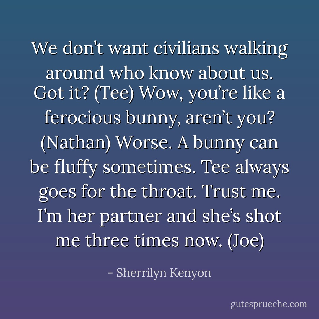 We don’t want civilians walking around who know about us. Got it? (Tee)<br />Wow, you’re like a ferocious bunny, aren’t you? (Nathan)<br />Worse. A bunny can be fluffy sometimes. Tee always goes for the throat. Trust me. I’m her partner and she’s shot me three times now. (Joe) - Sherrilyn Kenyon