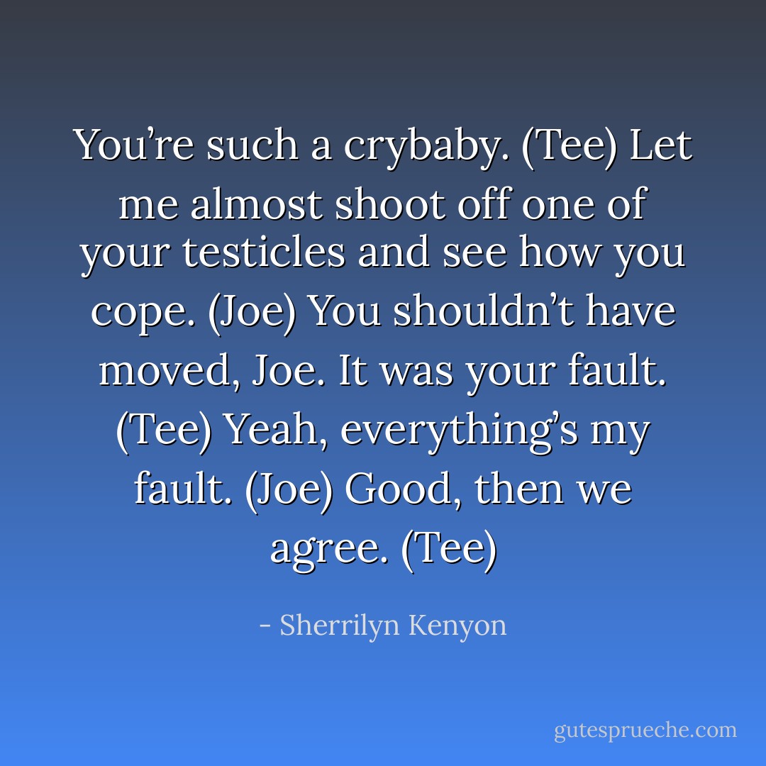You’re such a crybaby. (Tee)<br />Let me almost shoot off one of your testicles and see how you cope. (Joe)<br />You shouldn’t have moved, Joe. It was your fault. (Tee)<br />Yeah, everything’s my fault. (Joe)<br />Good, then we agree. (Tee) - Sherrilyn Kenyon