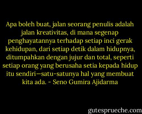 Apa boleh buat, jalan seorang penulis adalah jalan kreativitas, di mana segenap penghayatannya terhadap setiap inci gerak kehidupan, dari setiap detik dalam hidupnya, ditumpahkan dengan jujur dan total, seperti setiap orang yang berusaha setia kepada hidup itu sendiri—satu-satunya hal yang membuat kita ada. - Seno Gumira Ajidarma