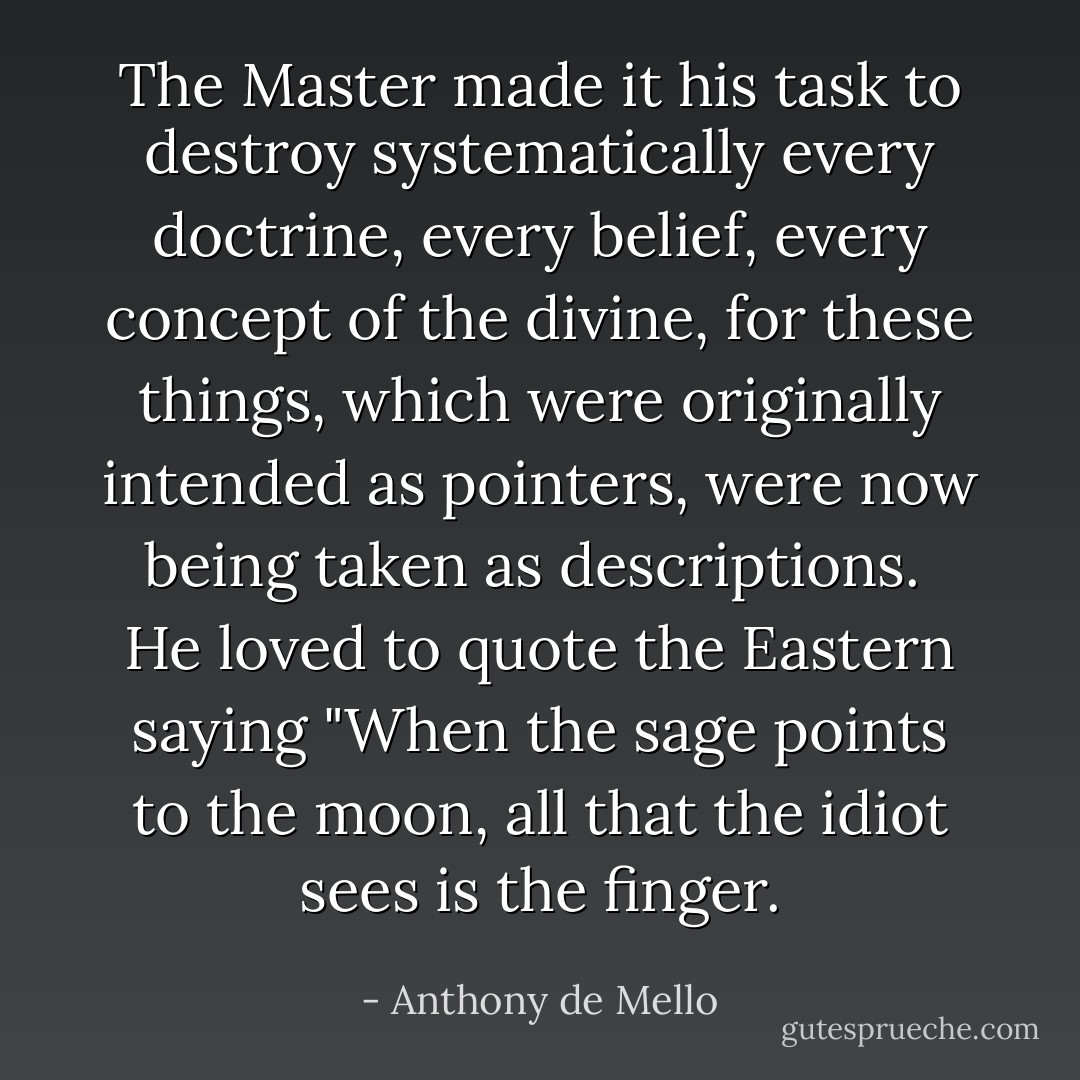 The Master made it his task to destroy systematically every<br />doctrine, every belief, every concept of the divine, for these<br />things, which were originally intended as pointers, were now<br />being taken as descriptions.<br /><br />He loved to quote the Eastern saying "When the sage points<br />to the moon, all that the idiot sees is the finger. - Anthony de Mello