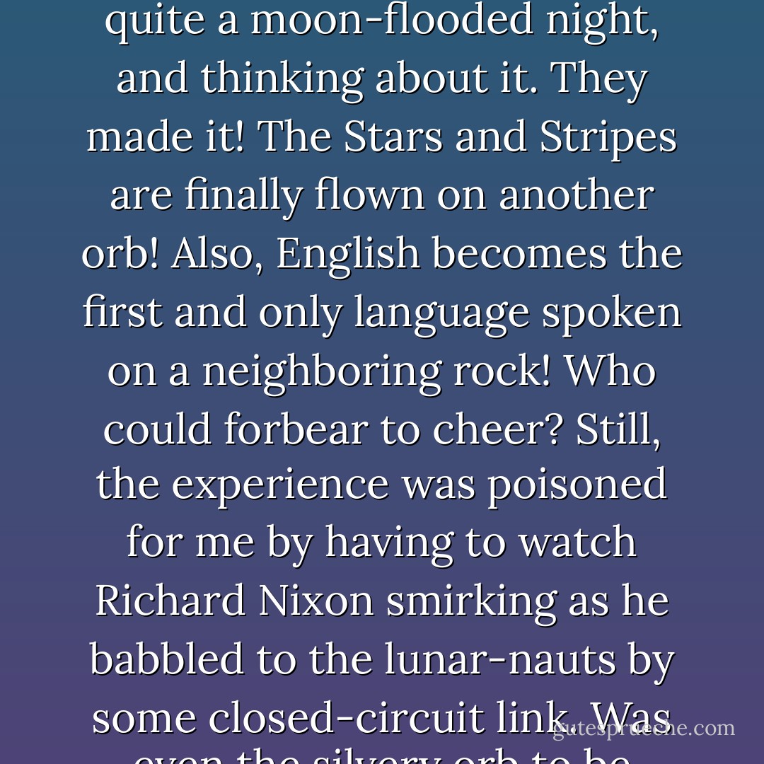 A little later, the Apollo mission was consummated and there were Americans on the moon. I remember distinctly looking up from the quad on what was quite a moon-flooded night, and thinking about it. They made it! The Stars and Stripes are finally flown on another orb! Also, English becomes the first and only language spoken on a neighboring rock! Who could forbear to cheer? Still, the experience was poisoned for me by having to watch Richard Nixon smirking as he babbled to the lunar-nauts by some closed-circuit link. Was even the silvery orb to be tainted by the base, earthbound reality of imperialism? - Christopher Hitchens