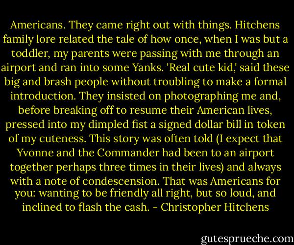 Americans. They came right out with things. Hitchens family lore related the tale of how once, when I was but a toddler, my parents were passing with me through an airport and ran into some Yanks. 'Real cute kid,' said these big and brash people without troubling to make a formal introduction. They insisted on photographing me and, before breaking off to resume their American lives, pressed into my dimpled fist a signed dollar bill in token of my cuteness. This story was often told (I expect that Yvonne and the Commander had been to an airport together perhaps three times in their lives) and always with a note of condescension. That was Americans for you: wanting to be friendly all right, but so loud, and inclined to flash the cash. - Christopher Hitchens