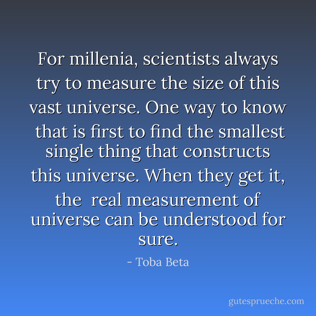 For millenia, scientists always try to measure<br />the size of this vast universe. One way to know <br />that is first to find the smallest single thing that<br />constructs this universe. When they get it, the <br />real measurement of universe can be understood for sure. - Toba Beta