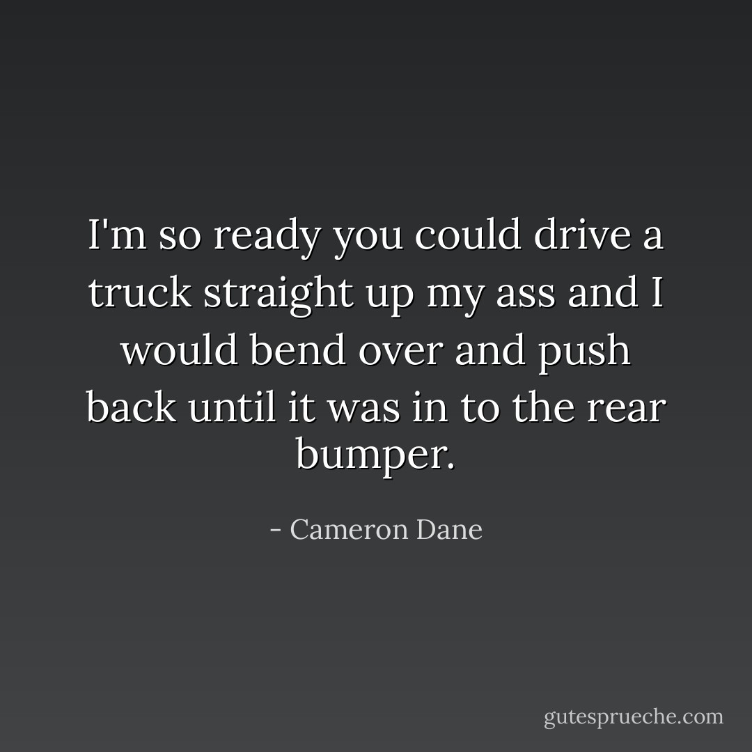 I'm so ready you could drive a truck straight up my ass and I would bend over and push back until it was in to the rear bumper. - Cameron Dane