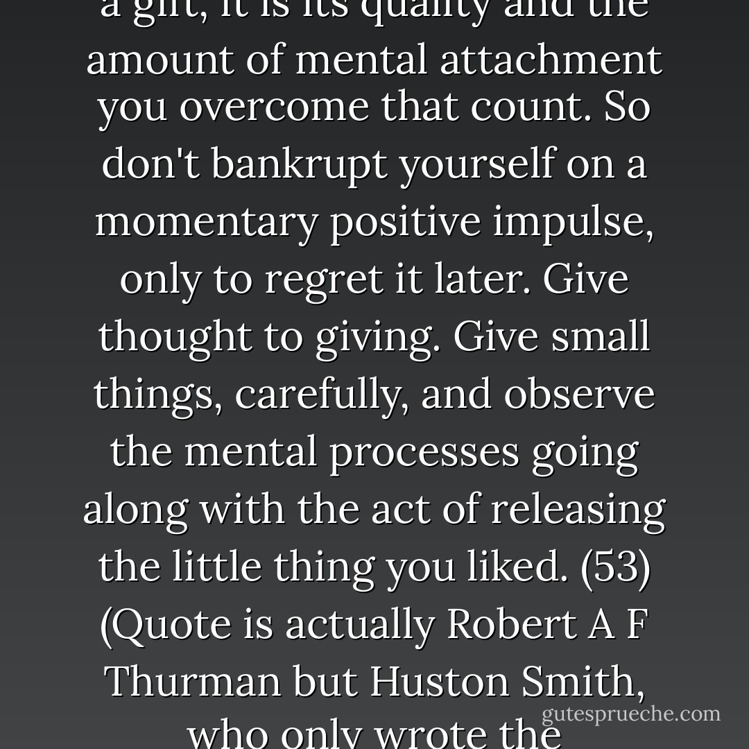 Practice giving things away, not just things you don't care about, but things you do like. Remember, it is not the size of a gift, it is its quality and the amount of mental attachment you overcome that count. So don't bankrupt yourself on a momentary positive impulse, only to regret it later. Give thought to giving. Give small things, carefully, and observe the mental processes going along with the act of releasing the little thing you liked. (53)<br />(Quote is actually Robert A F Thurman but Huston Smith, who only wrote the introduction to my edition, seems to be given full credit for this text.) - Huston Smith