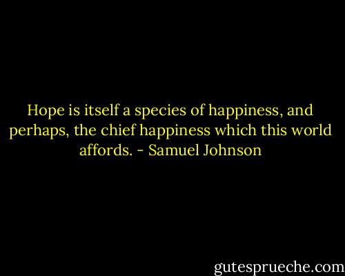 Hope is itself a species of happiness, and perhaps, the chief happiness which this world affords. - Samuel Johnson