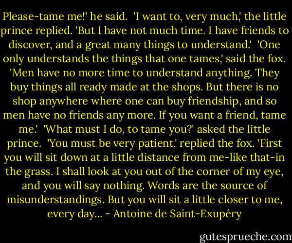 Please-tame me!' he said.<br /><br />'I want to, very much,' the little prince replied. 'But I have not much time. I have friends to discover, and a great many things to understand.'<br /><br />'One only understands the things that one tames,' said the fox. 'Men have no more time to understand anything. They buy things all ready made at the shops. But there is no shop anywhere where one can buy friendship, and so men have no friends any more. If you want a friend, tame me.'<br /><br />'What must I do, to tame you?' asked the little prince.<br /><br />'You must be very patient,' replied the fox. 'First you will sit down at a little distance from me-like that-in the grass. I shall look at you out of the corner of my eye, and you will say nothing. Words are the source of misunderstandings. But you will sit a little closer to me, every day... - Antoine de Saint-Exupéry