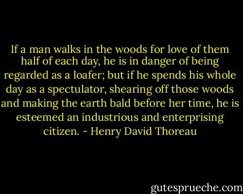 If a man walks in the woods for love of them half of each day, he is in danger of being regarded as a loafer; but if he spends his whole day as a spectulator, shearing off those woods and making the earth bald before her time, he is esteemed an industrious and enterprising citizen. - Henry David Thoreau