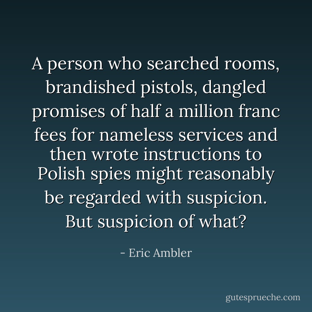 A person who searched rooms, brandished pistols, dangled promises of half a million franc fees for nameless services and then wrote instructions to Polish spies might reasonably be regarded with suspicion. But suspicion of what? - Eric Ambler