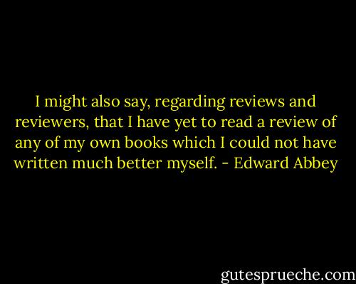 I might also say, regarding reviews and reviewers, that I have yet to read a review of any of my own books which I could not have written much better myself. - Edward Abbey