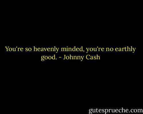 You're so heavenly minded, you're no earthly good. - Johnny Cash