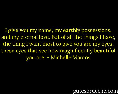 I give you my name, my earthly possessions, and my eternal love. But of all the things I have, the thing I want most to give you are my eyes, these eyes that see how magnificently beautiful you are. - Michelle Marcos