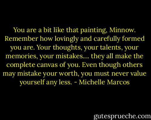 You are a bit like that painting, Minnow. Remember how lovingly and carefully formed you are. Your thoughts, your talents, your memories, your mistakes.... they all make the complete canvas of you. Even though others may mistake your worth, you must never value yourself any less. - Michelle Marcos