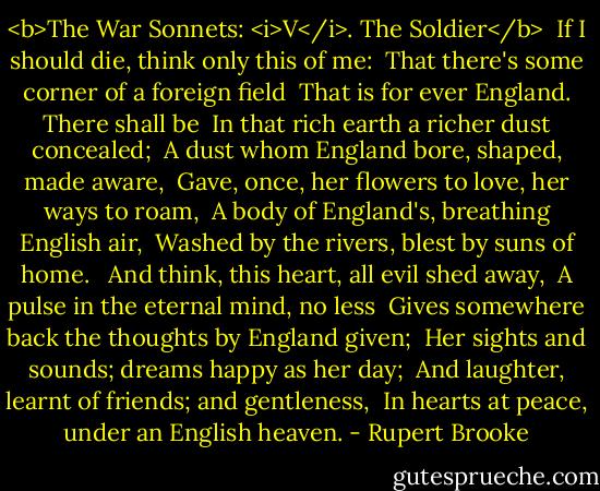 <b>The War Sonnets: <i>V</i>. The Soldier</b><br /> If I should die, think only this of me:<br /> That there's some corner of a foreign field<br /> That is for ever England. There shall be<br /> In that rich earth a richer dust concealed;<br /> A dust whom England bore, shaped, made aware,<br /> Gave, once, her flowers to love, her ways to roam,<br /> A body of England's, breathing English air,<br /> Washed by the rivers, blest by suns of home.<br /><br /> And think, this heart, all evil shed away,<br /> A pulse in the eternal mind, no less<br /> Gives somewhere back the thoughts by England given;<br /> Her sights and sounds; dreams happy as her day;<br /> And laughter, learnt of friends; and gentleness,<br /> In hearts at peace, under an English heaven. - Rupert Brooke
