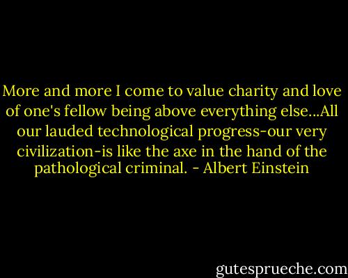 More and more I come to value charity and love of one's fellow being above everything else...All our lauded technological progress-our very civilization-is like the axe in the hand of the pathological criminal. - Albert Einstein
