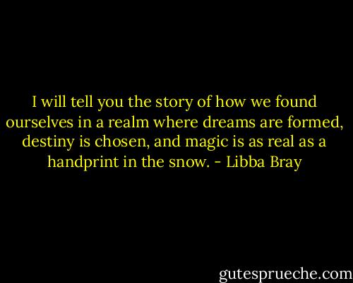 I will tell you the story of how we found ourselves in a realm where dreams are formed, destiny is chosen, and magic is as real as a handprint in the snow. - Libba Bray