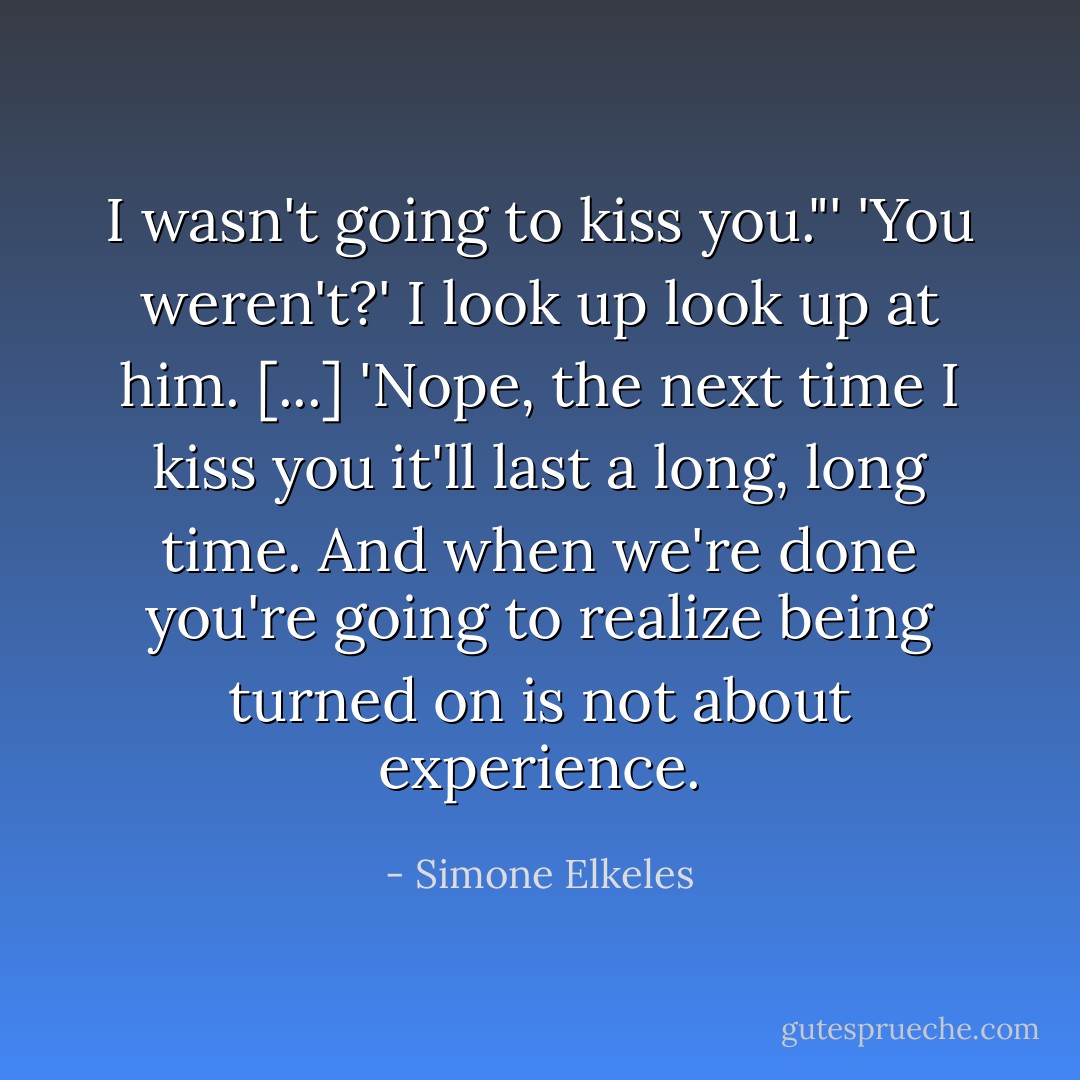 I wasn't going to kiss you."'<br />'You weren't?' I look up look up at him.<br />[...]<br />'Nope, the next time I kiss you it'll last a long, long time. And when we're done you're going to realize being turned on is not about experience. - Simone Elkeles