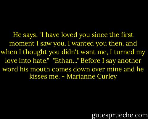 He says, "I have loved you since the first moment I saw you. I wanted you then, and when I thought you didn't want me, I turned my love into hate."<br /><br />"Ethan..." Before I say another word his mouth comes down over mine and he kisses me. - Marianne Curley