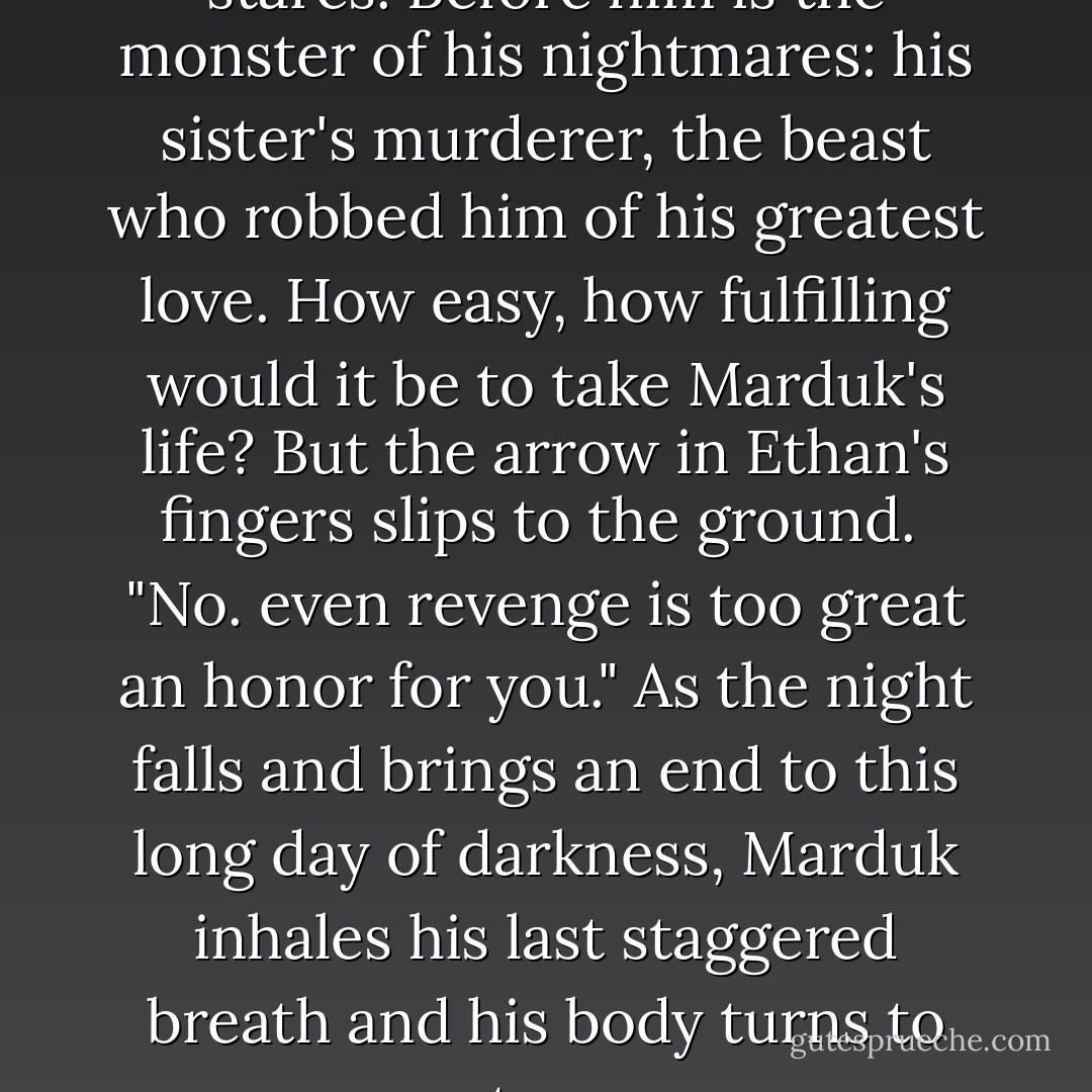 For a moment Ethan simply stares. Before him is the monster of his nightmares: his sister's murderer, the beast who robbed him of his greatest love. How easy, how fulfilling would it be to take Marduk's life? But the arrow in Ethan's fingers slips to the ground. <br />"No. even revenge is too great an honor for you."<br />As the night falls and brings an end to this long day of darkness, Marduk inhales his last staggered breath and his body turns to stone. - Marianne Curley