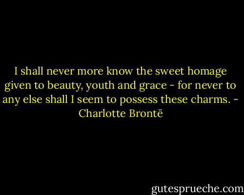 I shall never more know the sweet homage given to beauty, youth and grace - for never to any else shall I seem to possess these charms. - Charlotte Brontë