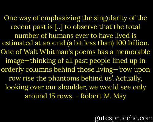 One way of emphasizing the singularity of the recent past is [..] to observe that the total number of humans ever to have lived is estimated at around (a bit less than) 100 billion. One of Walt Whitman's poems has a memorable image—thinking of all past people lined up in orderly columns behind those living—‘row upon row rise the phantoms behind us’. Actually, looking over our shoulder, we would see only around 15 rows. - Robert M. May