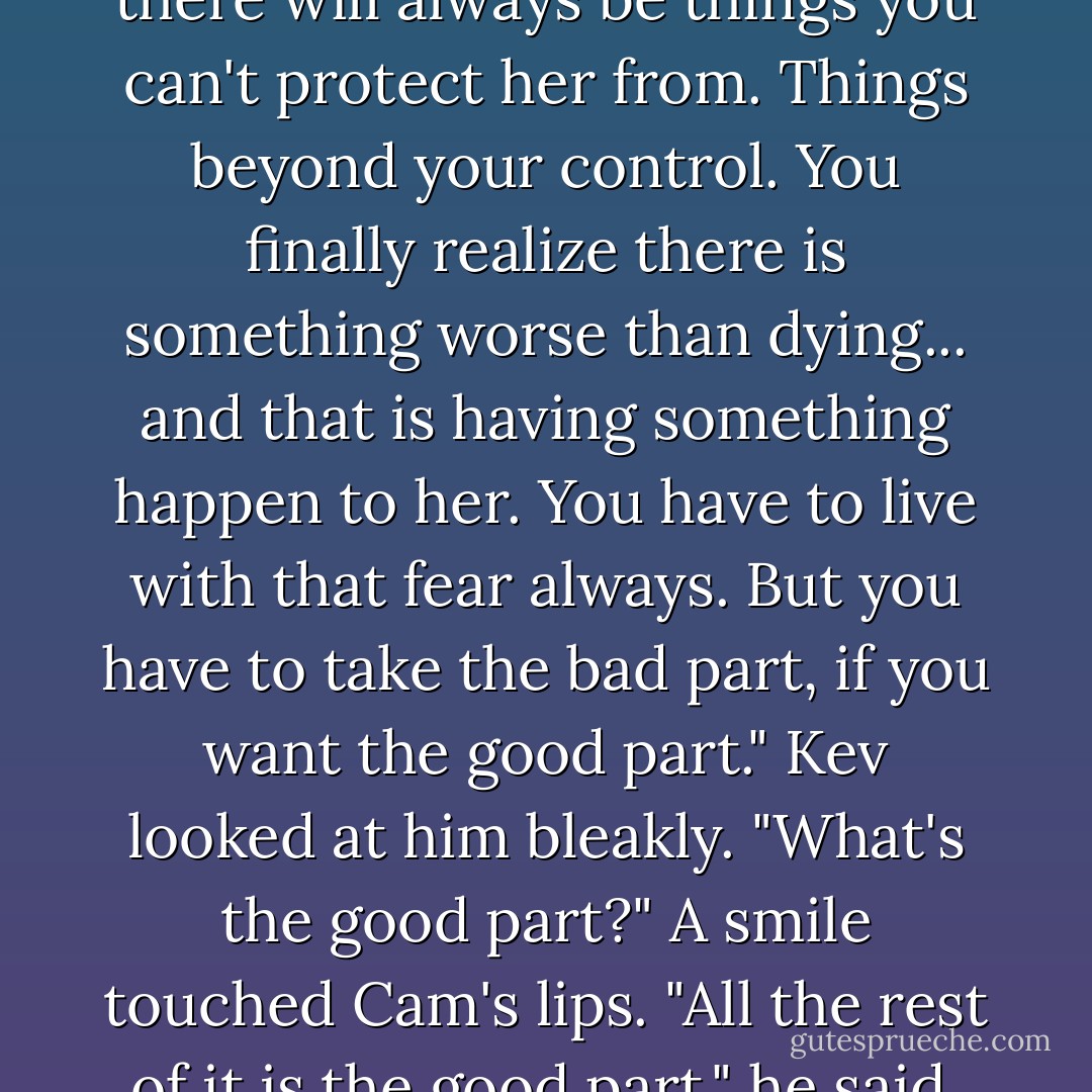 The worst part about loving someone, Merripen, is that there will al­ways be things you can't protect her from. Things be­yond your control. You finally realize there is something worse than dying... and that is having something hap­pen to her. You have to live with that fear always. But you have to take the bad part, if you want the good part."<br />Kev looked at him bleakly. "What's the good part?"<br />A smile touched Cam's lips. "All the rest of it is the good part," he said, and went. - Lisa Kleypas