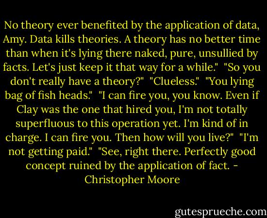 No theory ever benefited by the application of data, Amy. Data kills theories. A theory has no better time than when it's lying there naked, pure, unsullied by facts. Let's just keep it that way for a while."<br /><br />"So you don't really have a theory?"<br /><br />"Clueless."<br /><br />"You lying bag of fish heads."<br /><br />"I can fire you, you know. Even if Clay was the one that hired you, I'm not totally superfluous to this operation yet. I'm kind of in charge. I can fire you. Then how will you live?"<br /><br />"I'm not getting paid."<br /><br />"See, right there. Perfectly good concept ruined by the application of fact. - Christopher Moore