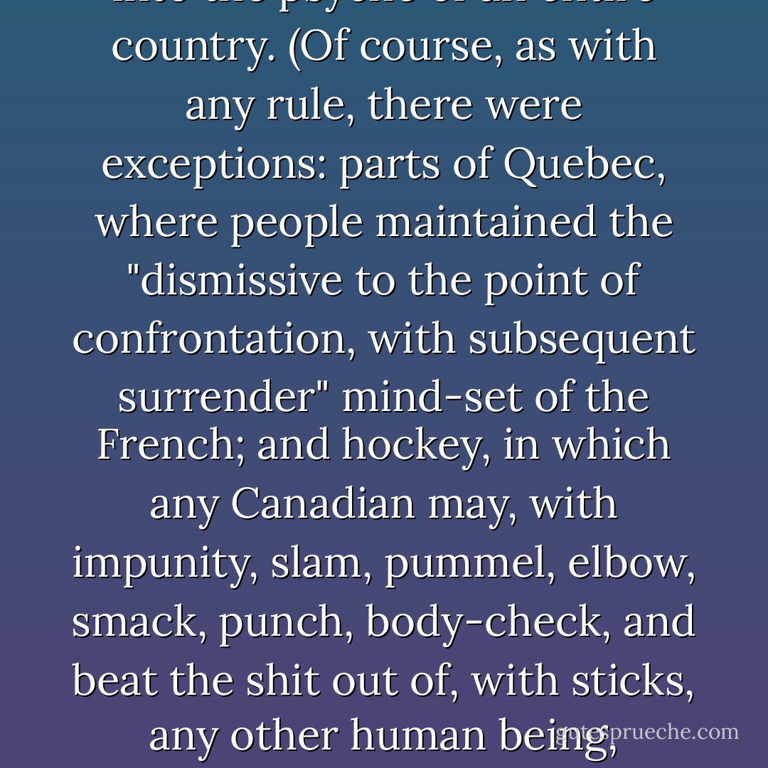 Nate had been born and raised in British Columbia, and Canadians hate, above all things, to offend. It was part of the national consciousness. "Be polite" was an unwritten, unspoken rule, but ingrained into the psyche of an entire country. (Of course, as with any rule, there were exceptions: parts of Quebec, where people maintained the "dismissive to the point of confrontation, with subsequent surrender" mind-set of the French; and hockey, in which any Canadian may, with impunity, slam, pummel, elbow, smack, punch, body-check, and beat the shit out of, with sticks, any other human being, punctuated by profanities, name-calling, questioning parentage, and accusations of bestiality, usually-coincidentally- in French.) - Christopher Moore