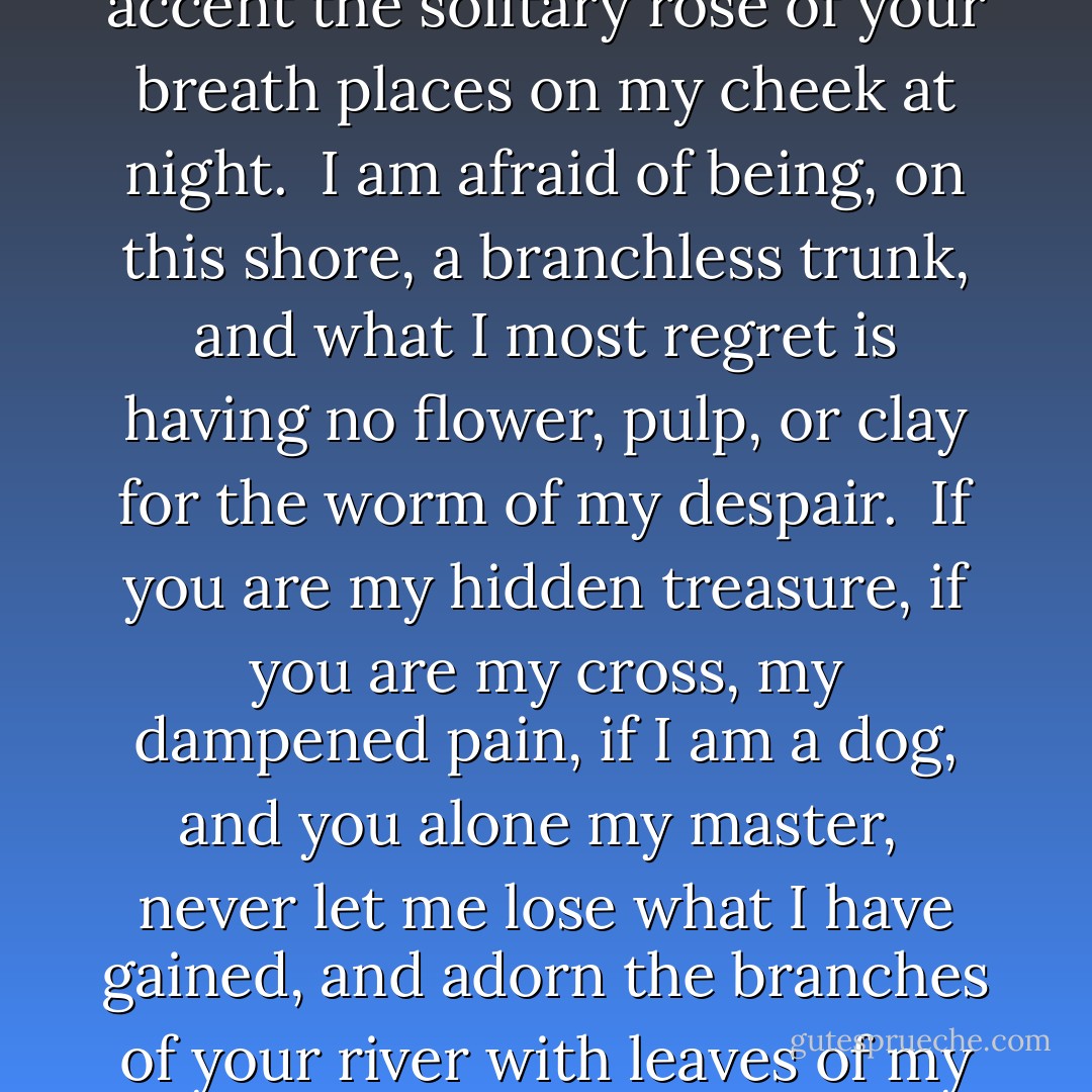 Never let me lose the marvel<br />of your statue-like eyes, or the accent<br />the solitary rose of your breath<br />places on my cheek at night.<br /><br />I am afraid of being, on this shore,<br />a branchless trunk, and what I most regret<br />is having no flower, pulp, or clay<br />for the worm of my despair.<br /><br />If you are my hidden treasure,<br />if you are my cross, my dampened pain,<br />if I am a dog, and you alone my master,<br /><br />never let me lose what I have gained,<br />and adorn the branches of your river<br />with leaves of my estranged Autumn. - Federico García Lorca