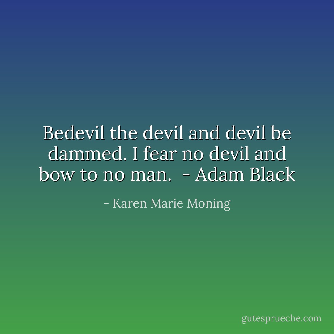 Bedevil the devil and devil be dammed. I fear no devil and bow to no man.<br /><br />- Adam Black - Karen Marie Moning