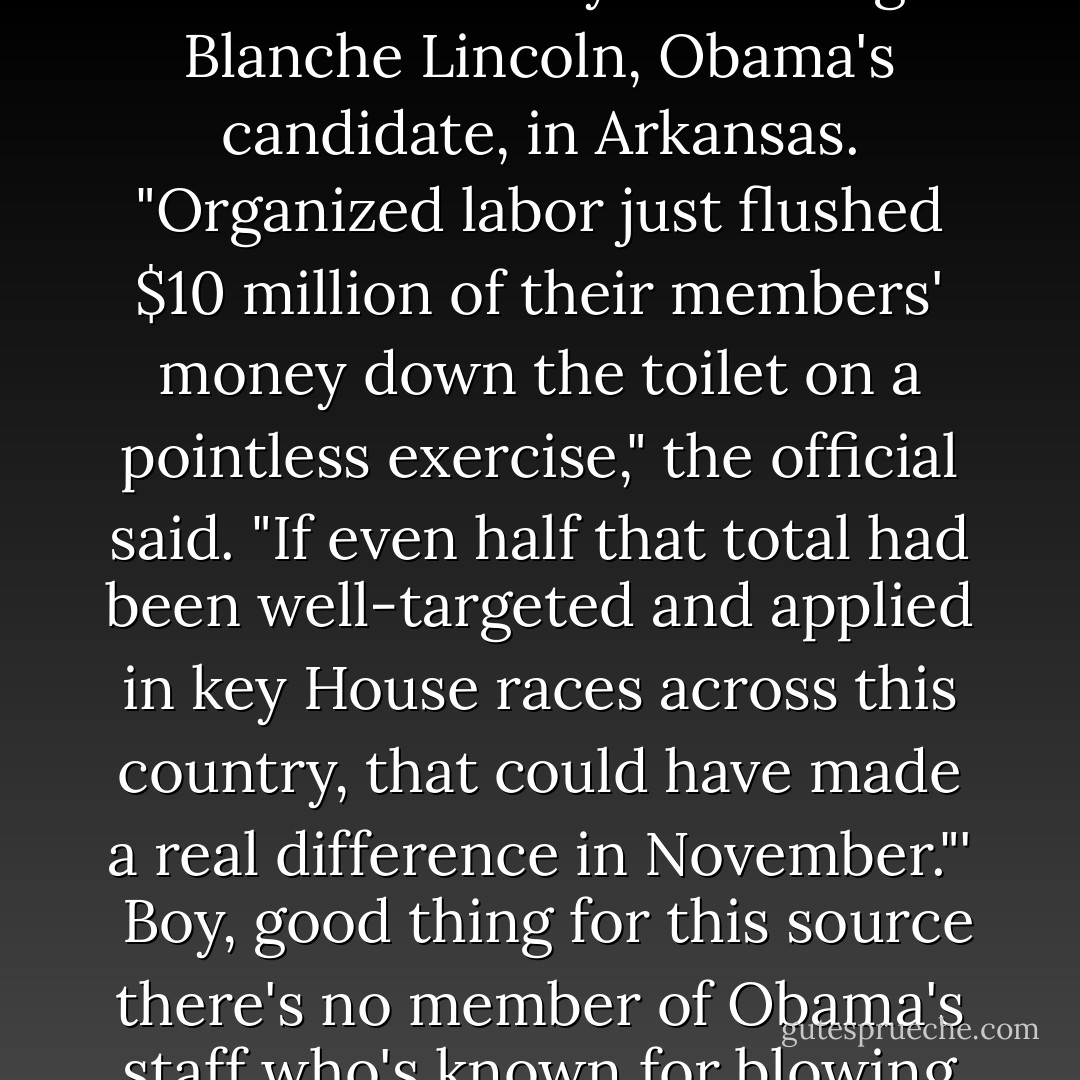 Late in the evening, someone in the White House decided to vent to Ben Smith: 'A senior White House official just called me with a very pointed message for the administration's sometime allies in organized labor, who invested heavily in beating Blanche Lincoln, Obama's candidate, in Arkansas. "Organized labor just flushed $10 million of their members' money down the toilet on a pointless exercise," the official said. "If even half that total had been well-targeted and applied in key House races across this country, that could have made a real difference in November."'<br /><br />Boy, good thing for this source there's no member of Obama's staff who's known for blowing his stack and venting furiously at political defeats. I'll bet he was pounding the desk like a battering <i>Rahm</i> and that he threw out the E-manual on how to talk to the press when he did it. - Jim Geraghty