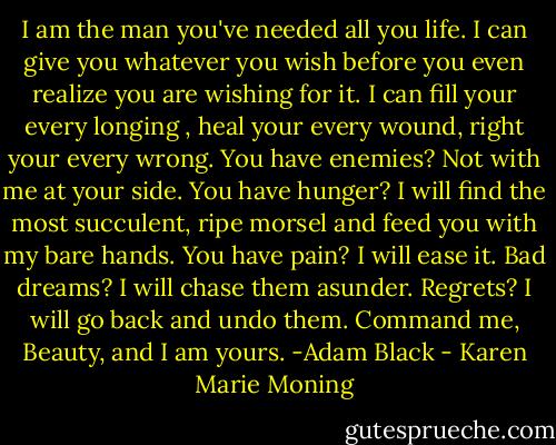 I am the man you've needed all you life. I can give you whatever you wish before you even realize you are wishing for it. I can fill your every longing , heal your every wound, right your every wrong. You have enemies? Not with me at your side. You have hunger? I will find the most succulent, ripe morsel and feed you with my bare hands. You have pain? I will ease it. Bad dreams? I will chase them asunder. Regrets? I will go back and undo them. Command me, Beauty, and I am yours. -Adam Black - Karen Marie Moning