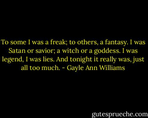 To some I was a freak; to others, a fantasy. I was Satan or savior; a witch or a goddess. I was legend, I was lies. And tonight it really was, just all too much. - Gayle Ann Williams