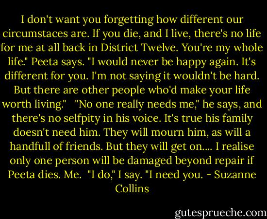 I don't want you forgetting how different our circumstaces are. If you die, and I live, there's no life for me at all back in District Twelve. You're my whole life." Peeta says. "I would never be happy again. It's different for you. I'm not saying it wouldn't be hard. But there are other people who'd make your life worth living."<br /> <br />"No one really needs me," he says, and there's no selfpity in his voice. It's true his family doesn't need him. They will mourn him, as will a handfull of friends. But they will get on.... I realise only one person will be damaged beyond repair if Peeta dies. Me.<br /><br />"I do," I say. "I need you. - Suzanne Collins