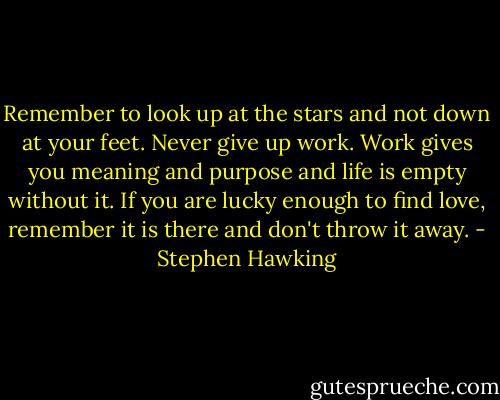 Remember to look up at the stars and not down at your feet. Never give up work. Work gives you meaning and purpose and life is empty without it. If you are lucky enough to find love, remember it is there and don't throw it away. - Stephen Hawking