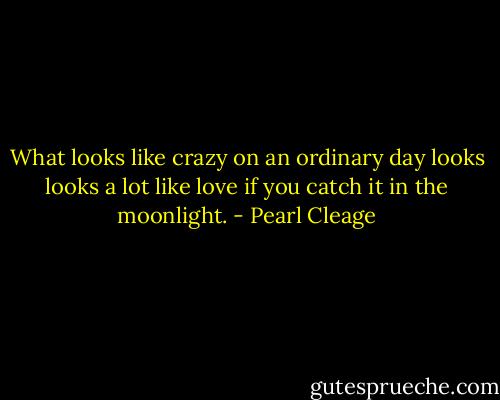 What looks like crazy on an ordinary day looks looks a lot like love if you catch it in the moonlight. - Pearl Cleage