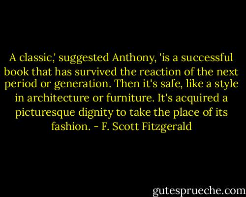 A classic,' suggested Anthony, 'is a successful book that has survived the reaction of the next period or generation. Then it's safe, like a style in architecture or furniture. It's acquired a picturesque dignity to take the place of its fashion. - F. Scott Fitzgerald