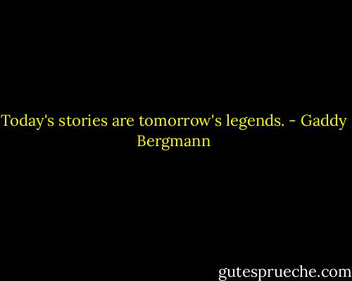Today's stories are tomorrow's legends. - Gaddy Bergmann