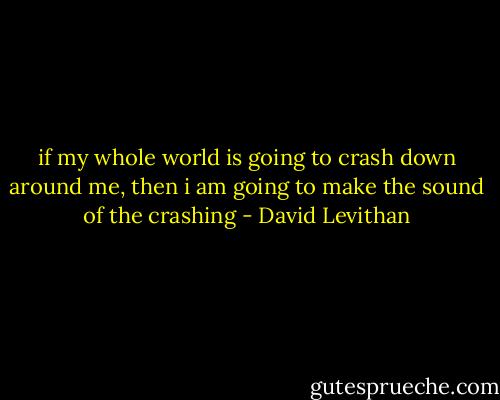 if my whole world is going to crash down around me, then i am going to make the sound of the crashing - David Levithan