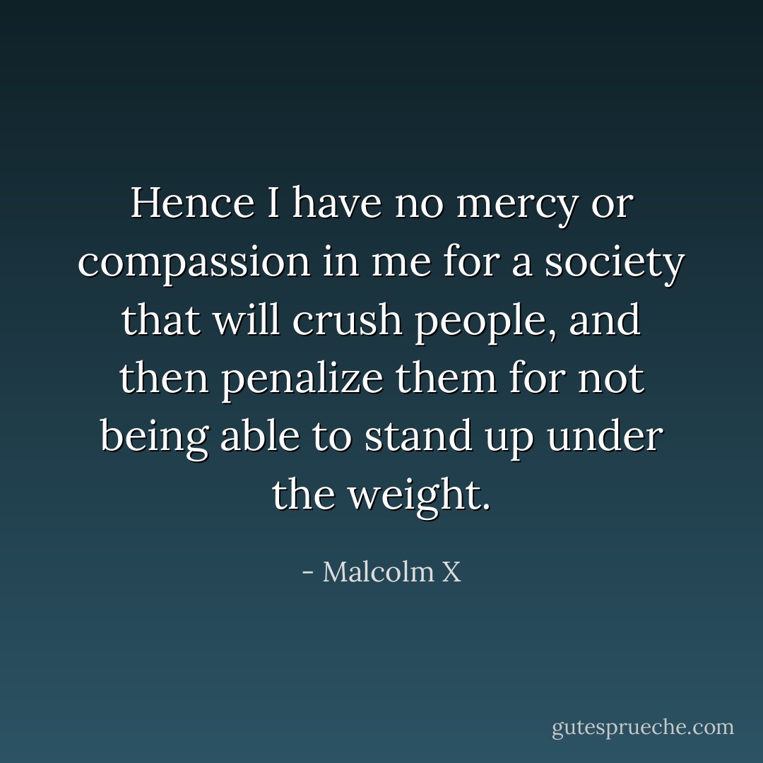 Hence I have no mercy or compassion in me for a society that will crush people, and then penalize them for not being able to stand up under the weight. - Malcolm X
