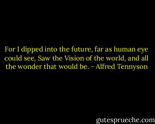 For I dipped into the future, far as human eye could see,<br />Saw the Vision of the world, and all the wonder that would be. - Alfred Tennyson