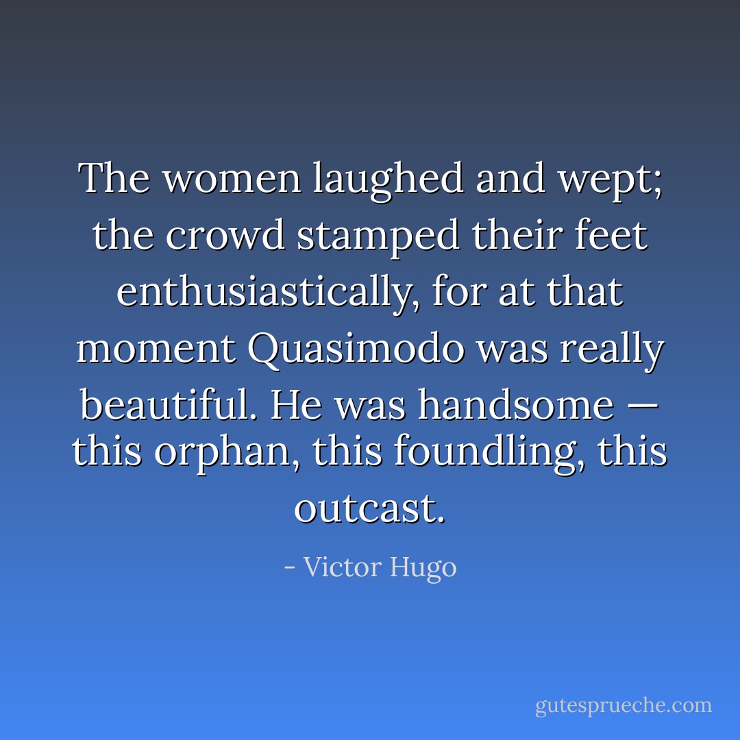The women laughed and wept; the crowd stamped their feet enthusiastically, for at that moment Quasimodo was really beautiful. He was handsome — this orphan, this foundling, this outcast. - Victor Hugo